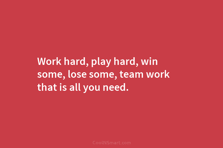 Work hard, play hard, win some, lose some, team work that is all you need.