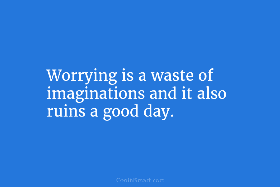 Worrying is a waste of imaginations and it also ruins a good day.