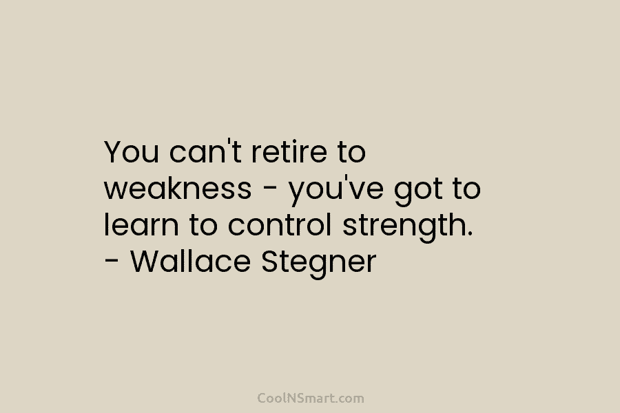 You can’t retire to weakness – you’ve got to learn to control strength. – Wallace Stegner