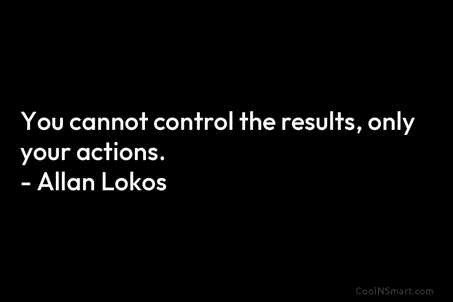 You cannot control the results, only your actions. – Allan Lokos