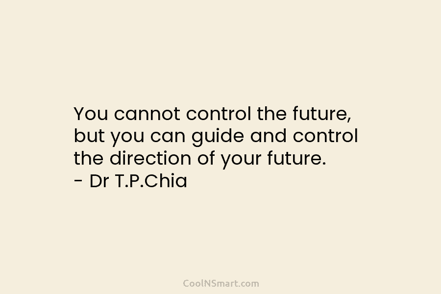 You cannot control the future, but you can guide and control the direction of your future. – Dr T.P.Chia