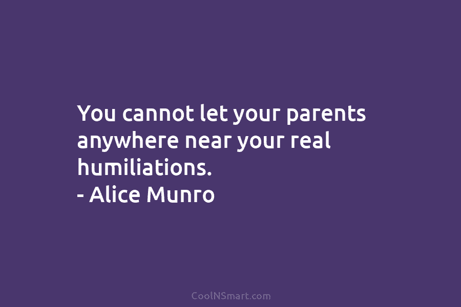 You cannot let your parents anywhere near your real humiliations. – Alice Munro