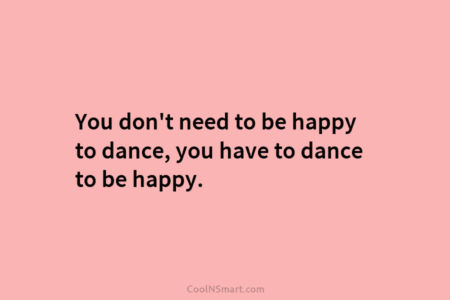 You don’t need to be happy to dance, you have to dance to be happy.