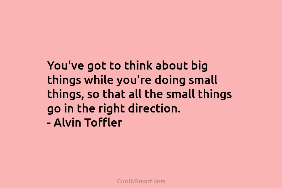 You’ve got to think about big things while you’re doing small things, so that all the small things go in...