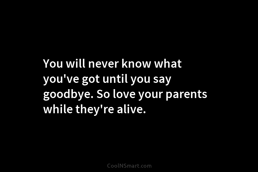 You will never know what you’ve got until you say goodbye. So love your parents...
