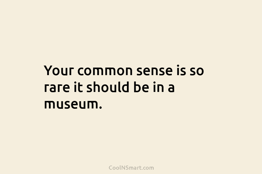 Your common sense is so rare it should be in a museum.