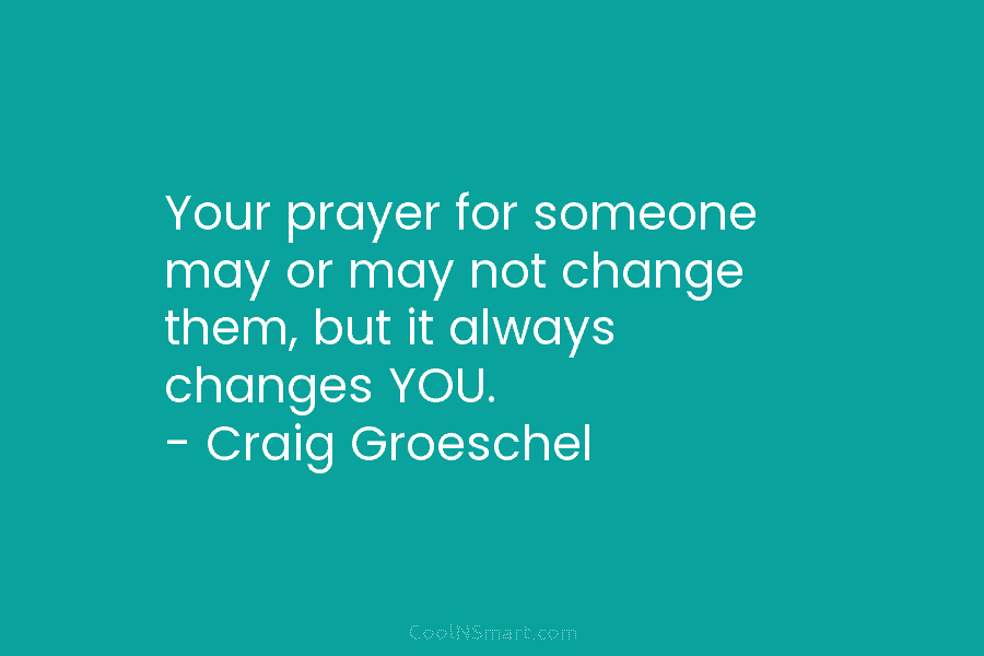 Your prayer for someone may or may not change them, but it always changes YOU....
