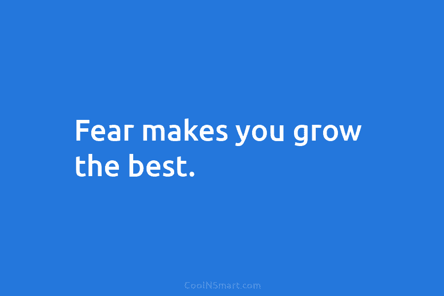 Fear makes you grow the best.