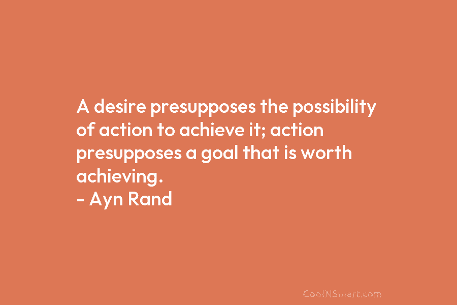 A desire presupposes the possibility of action to achieve it; action presupposes a goal that is worth achieving. – Ayn...