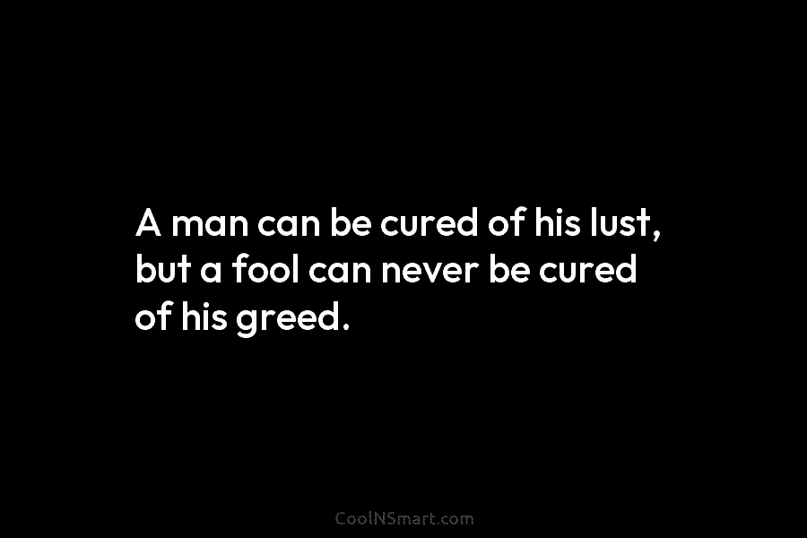 A man can be cured of his lust, but a fool can never be cured of his greed.