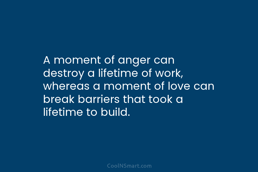A moment of anger can destroy a lifetime of work, whereas a moment of love can break barriers that took...