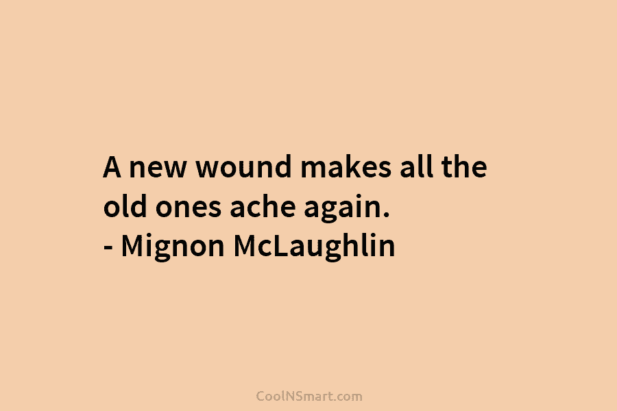 A new wound makes all the old ones ache again. – Mignon McLaughlin