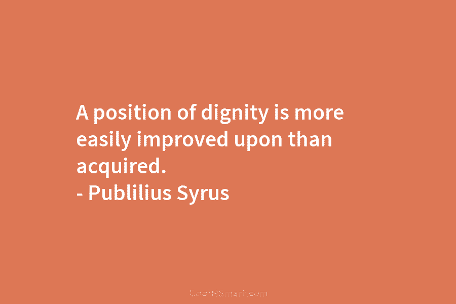 A position of dignity is more easily improved upon than acquired. – Publilius Syrus
