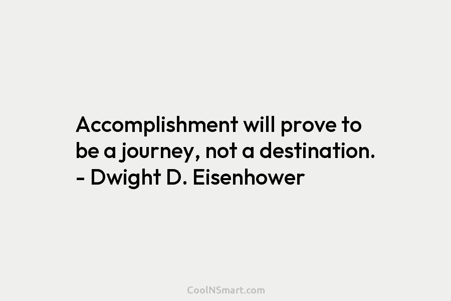 Accomplishment will prove to be a journey, not a destination. – Dwight D. Eisenhower