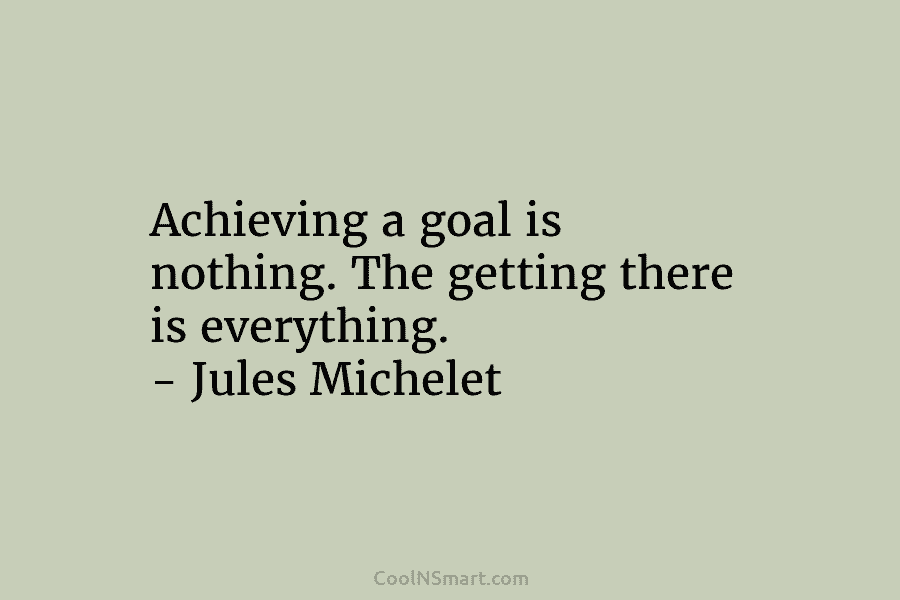 Achieving a goal is nothing. The getting there is everything. – Jules Michelet