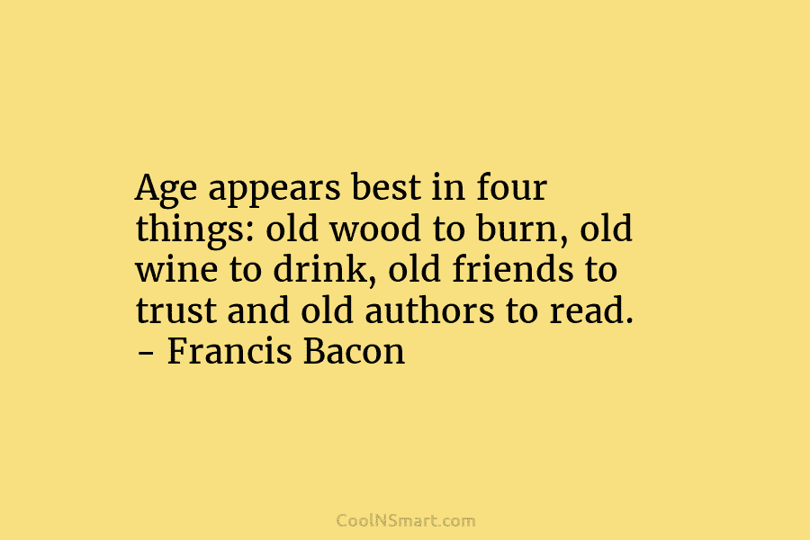 Age appears best in four things: old wood to burn, old wine to drink, old friends to trust and old...