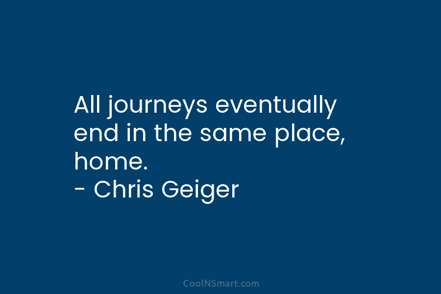 All journeys eventually end in the same place, home. – Chris Geiger