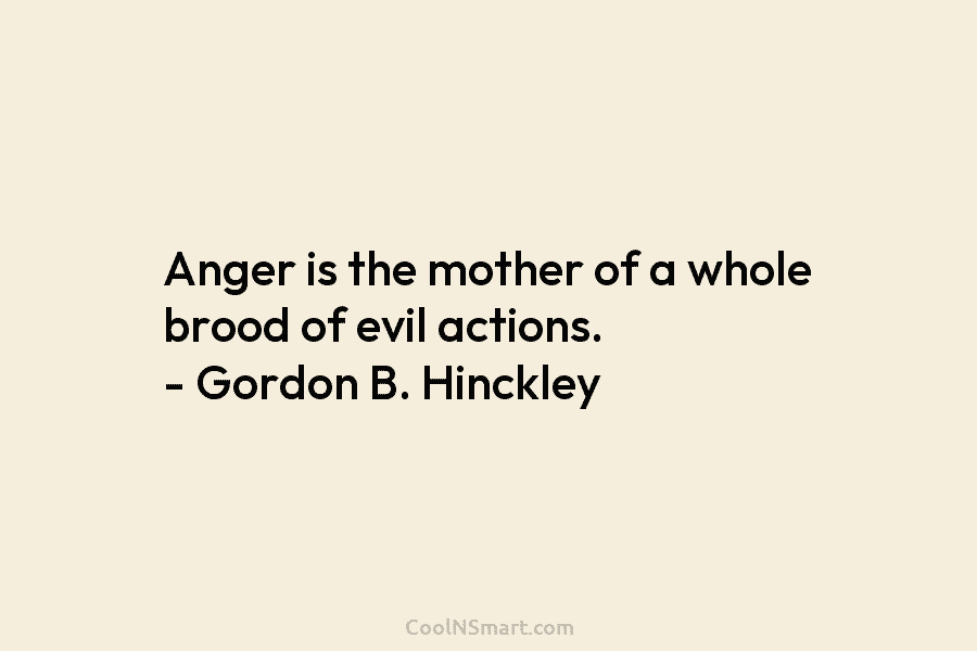 Anger is the mother of a whole brood of evil actions. – Gordon B. Hinckley