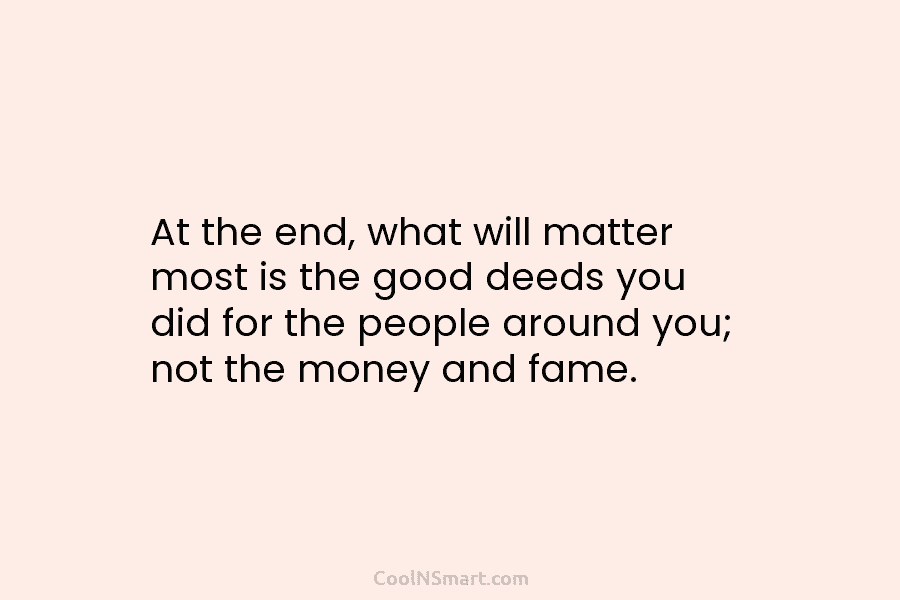 At the end, what will matter most is the good deeds you did for the...