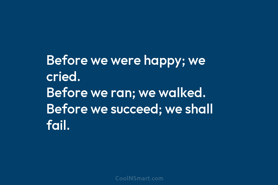 Before we were happy; we cried. Before we ran; we walked. Before we succeed; we shall fail.