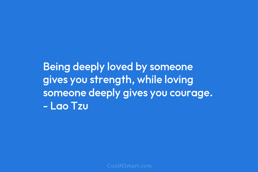 Being deeply loved by someone gives you strength, while loving someone deeply gives you courage. – Lao Tzu