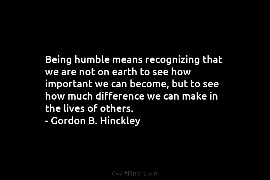 Being humble means recognizing that we are not on earth to see how important we can become, but to see...