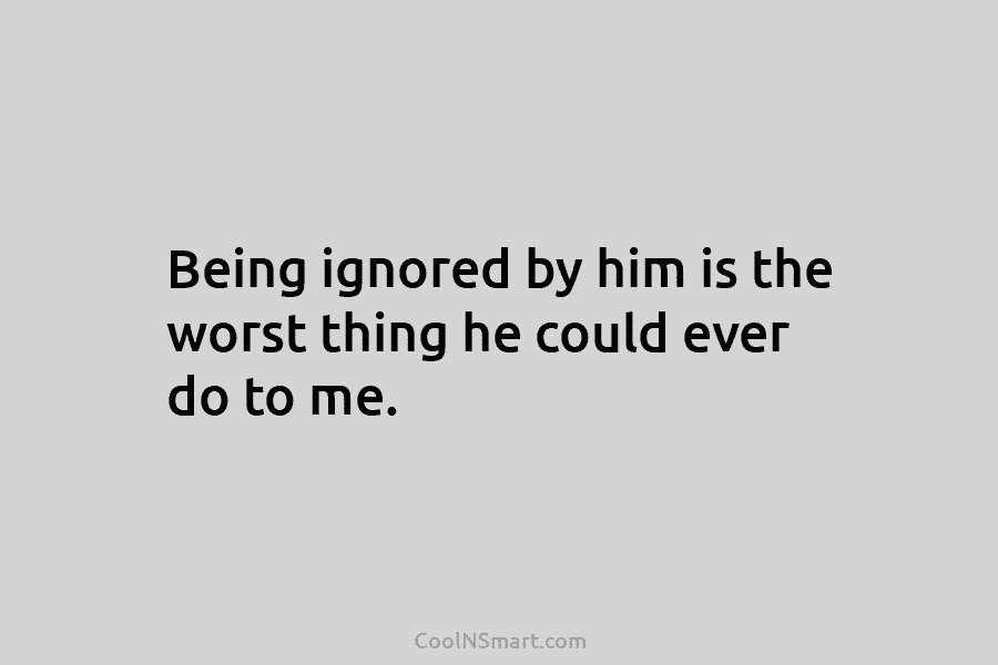 Being ignored by him is the worst thing he could ever do to me.