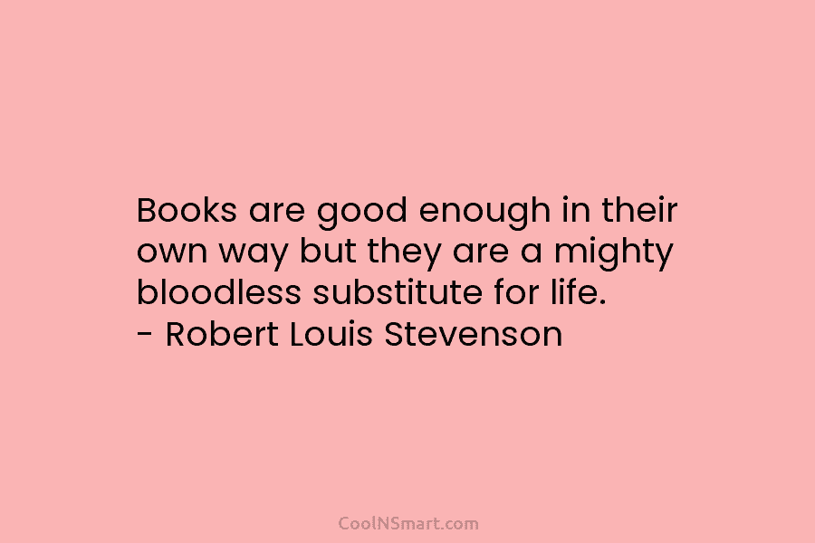 Books are good enough in their own way but they are a mighty bloodless substitute for life. – Robert Louis...