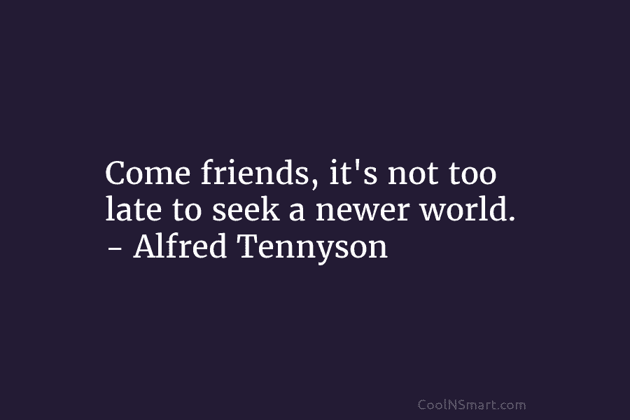 Come friends, it’s not too late to seek a newer world. – Alfred Tennyson