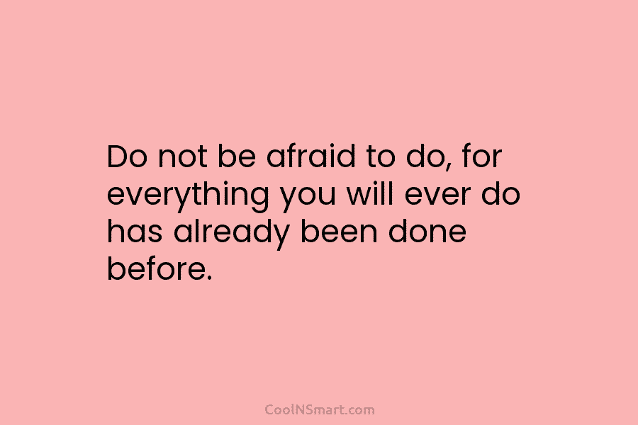 Do not be afraid to do, for everything you will ever do has already been done before.
