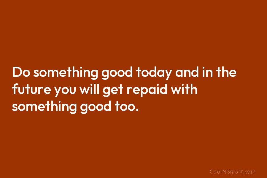 Do something good today and in the future you will get repaid with something good too.