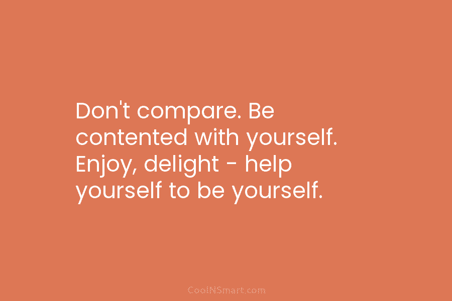 Don’t compare. Be contented with yourself. Enjoy, delight – help yourself to be yourself.