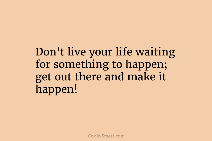 Don’t live your life waiting for something to happen; get out there and make it happen!