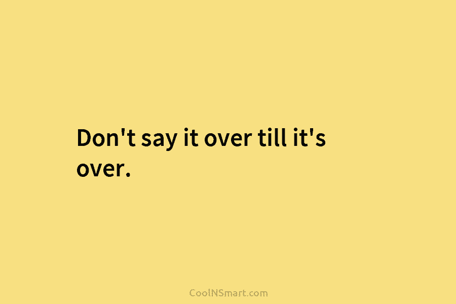 Don’t say it over till it’s over.