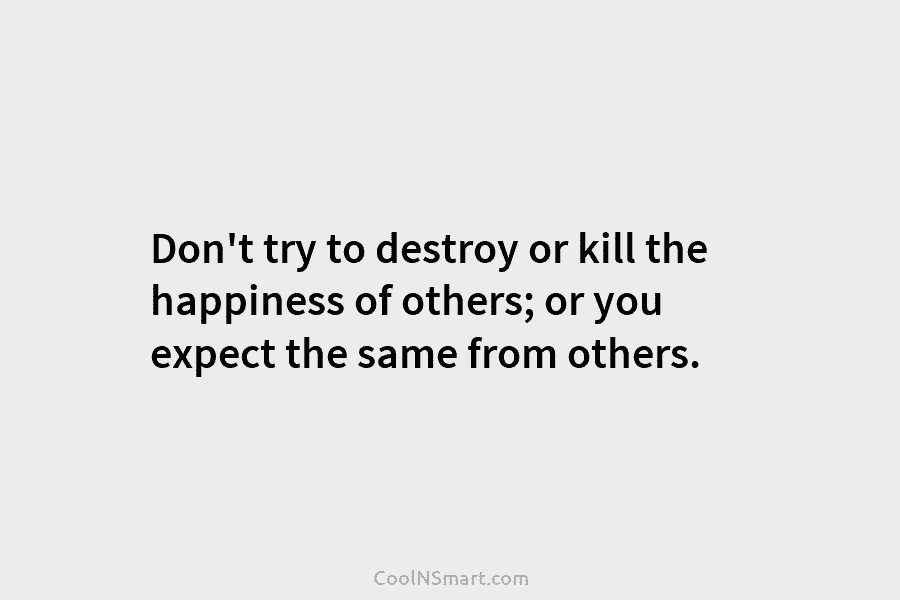 Don’t try to destroy or kill the happiness of others; or you expect the same from others.