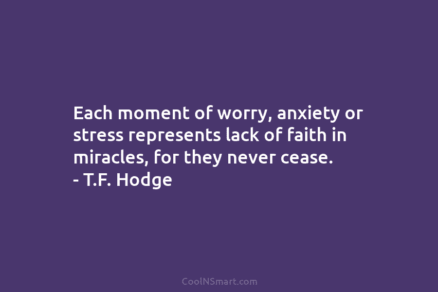 Each moment of worry, anxiety or stress represents lack of faith in miracles, for they never cease. – T.F. Hodge