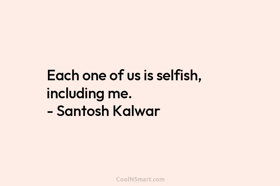 Each one of us is selfish, including me. – Santosh Kalwar