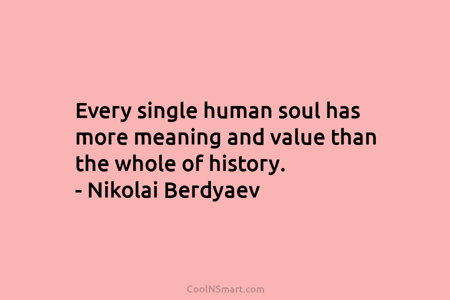 Every single human soul has more meaning and value than the whole of history. – Nikolai Berdyaev