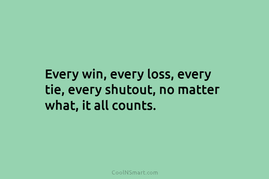 Every win, every loss, every tie, every shutout, no matter what, it all counts.