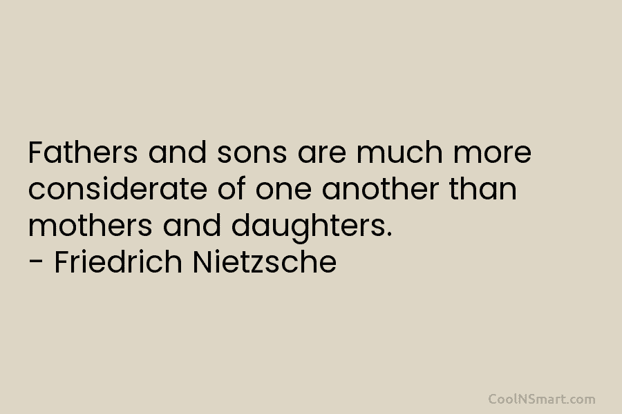 Fathers and sons are much more considerate of one another than mothers and daughters. – Friedrich Nietzsche