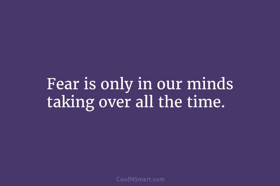 Fear is only in our minds taking over all the time.