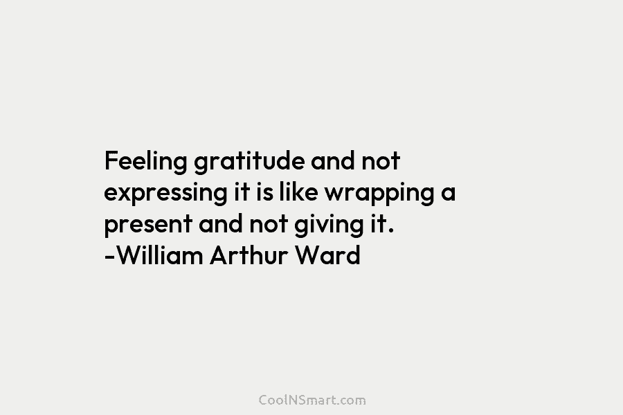 Feeling gratitude and not expressing it is like wrapping a present and not giving it. -William Arthur Ward