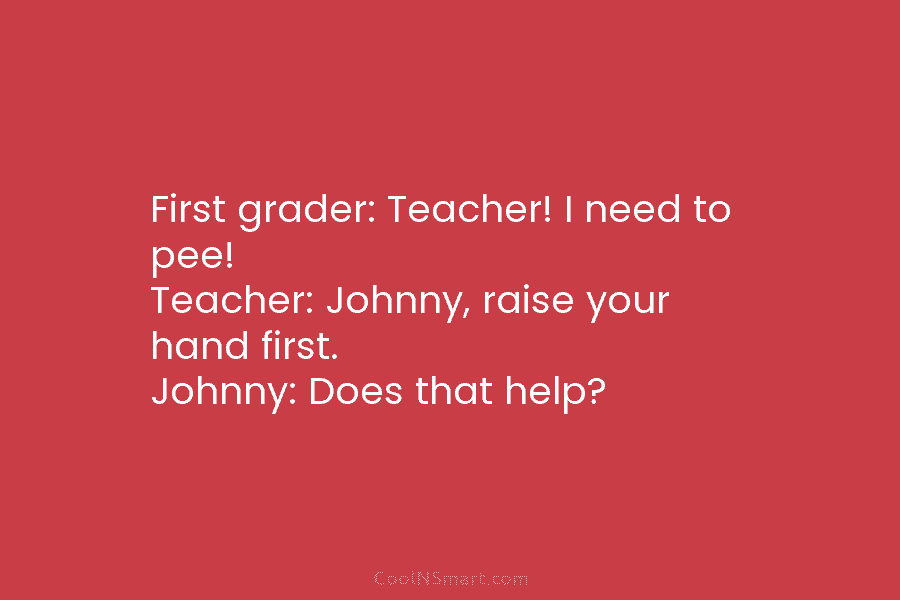 First grader: Teacher! I need to pee! Teacher: Johnny, raise your hand first. Johnny: Does that help?