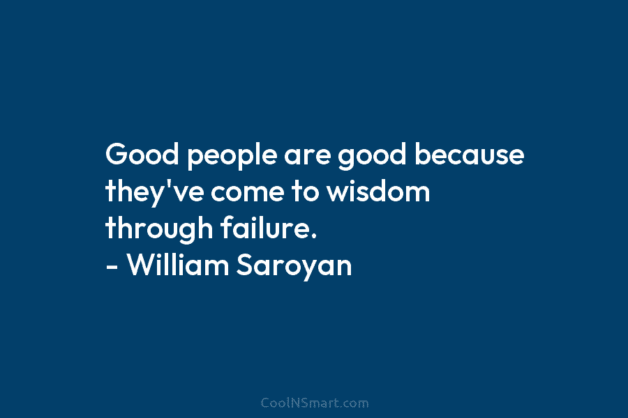 Good people are good because they’ve come to wisdom through failure. – William Saroyan