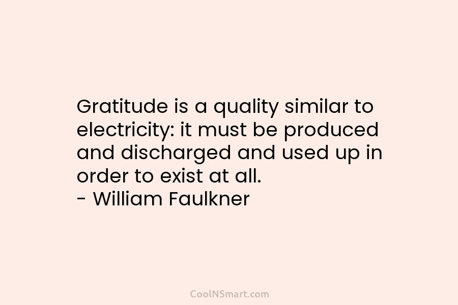 Gratitude is a quality similar to electricity: it must be produced and discharged and used up in order to exist...