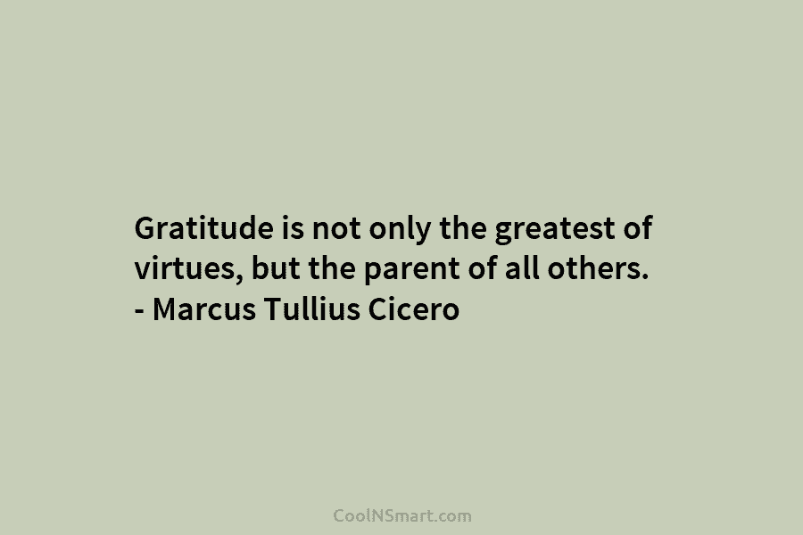Gratitude is not only the greatest of virtues, but the parent of all others. – Marcus Tullius Cicero
