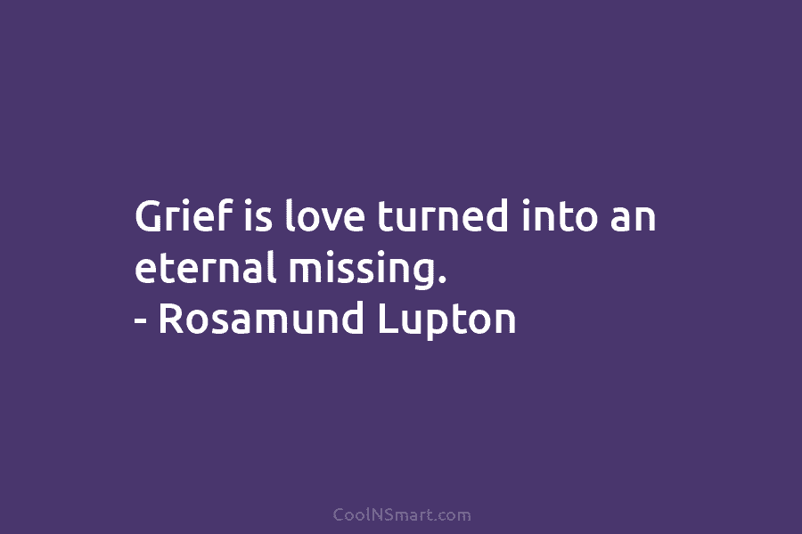 Grief is love turned into an eternal missing. – Rosamund Lupton