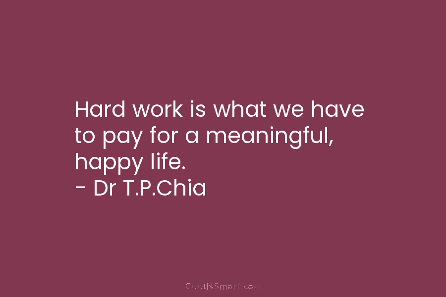 Hard work is what we have to pay for a meaningful, happy life. – Dr T.P.Chia