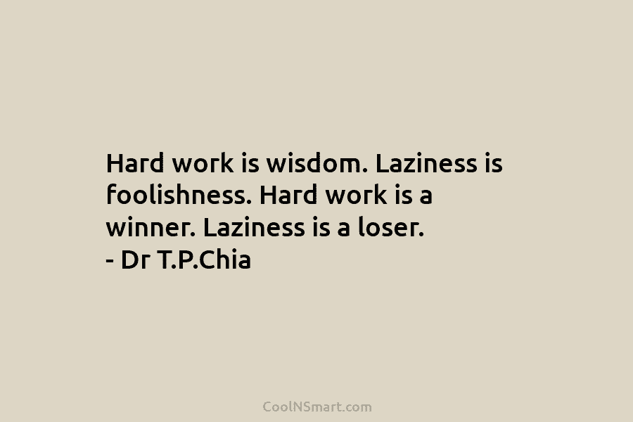 Hard work is wisdom. Laziness is foolishness. Hard work is a winner. Laziness is a loser. – Dr T.P.Chia