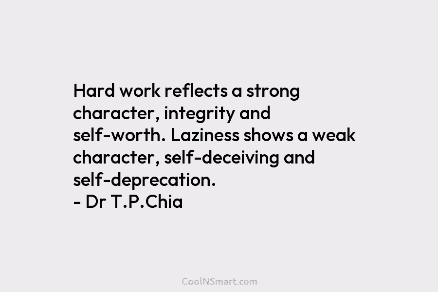 Hard work reflects a strong character, integrity and self-worth. Laziness shows a weak character, self-deceiving and self-deprecation. – Dr T.P.Chia